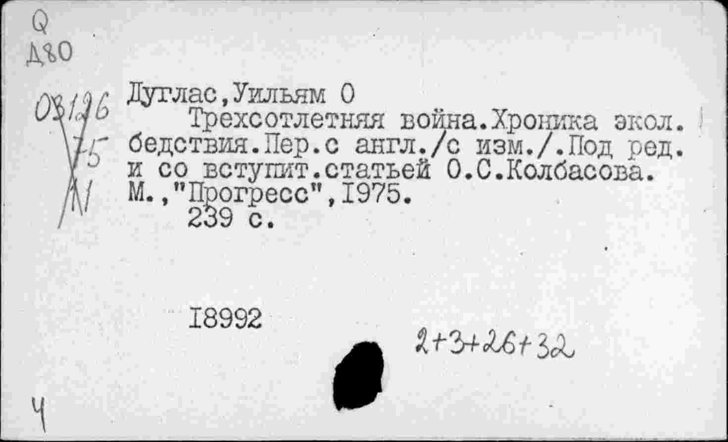 ﻿о
МО
Дуглас,Уильям О
оз?/у о	Трехсотлетняя война. Хроника экол.
\±г бедствия.Пер.с англ./с изм./.Под ред.
и со вступит.статьей 0.С.Колбасова.
Д/ М.,"Прогресс”,1975.
18992
